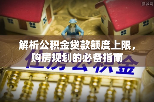 北票解析公积金贷款额度上限，购房规划的必备指南