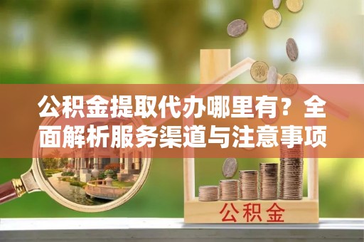 北票公积金提取代办哪里有？全面解析服务渠道与注意事项