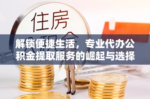 汉川解锁便捷生活，专业代办公积金提取服务的崛起与选择
