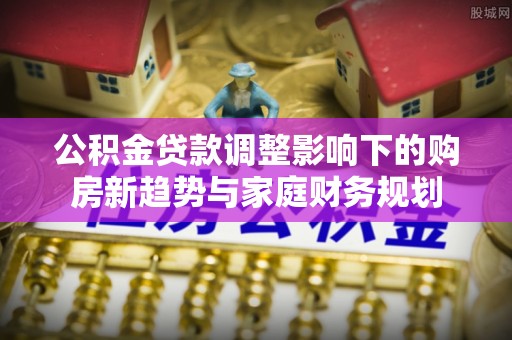 高要公积金贷款调整影响下的购房新趋势与家庭财务规划