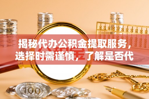 七星关揭秘代办公积金提取服务，选择时需谨慎，了解是否代办公积金提取可靠吗？