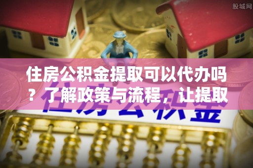 溪湖住房公积金提取可以代办吗？了解政策与流程，让提取更便捷