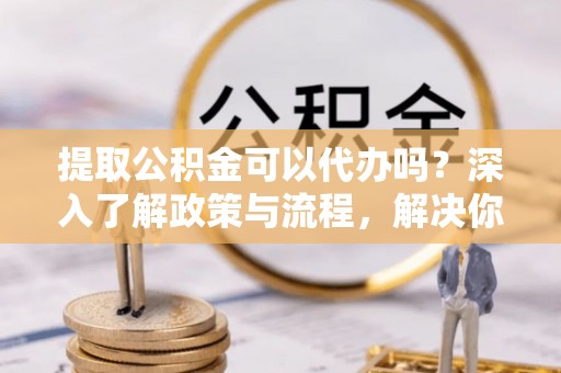 乾县提取公积金可以代办吗？深入了解政策与流程，解决你的疑问
